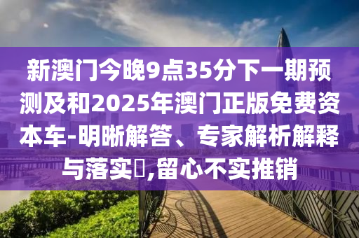 新澳門今晚9點35分下一期預測及和2025年澳門正版免費資本車-明晰解答、專家解析解釋與落實?,留心不實推銷