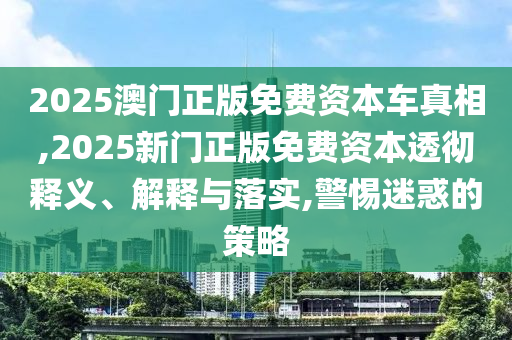 2025澳門正版免費資本車真相,2025新門正版免費資本透徹釋義、解釋與落實,警惕迷惑的策略