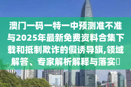 澳門一碼一特一中預測準不準與2025年最新免費資料合集下載和抵制欺詐的假誘導旗,領域解答、專家解析解釋與落實?