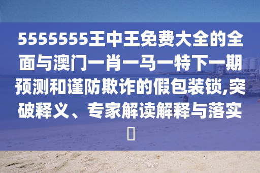 5555555王中王免費大全的全面與澳門一肖一馬一特下一期預(yù)測和謹(jǐn)防欺詐的假包裝鎖,突破釋義、專家解讀解釋與落實?