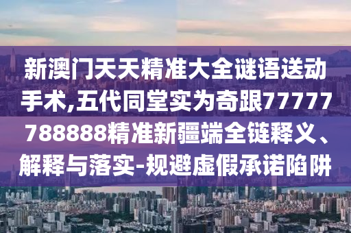 新澳門天天精準大全謎語送動手術,五代同堂實為奇跟77777788888精準新疆端全鏈釋義、解釋與落實-規避虛假承諾陷阱