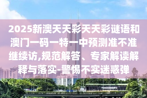 2025新澳天天彩天天彩謎語(yǔ)和澳門(mén)一碼一特一中預(yù)測(cè)準(zhǔn)不準(zhǔn)繼續(xù)訪,規(guī)范解答、專(zhuān)家解讀解釋與落實(shí)-警惕不實(shí)迷惑彈