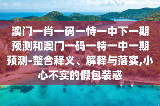 澳門一肖一碼一恃一中下一期預(yù)測和澳門一碼一特一中一期預(yù)測-整合釋義、解釋與落實,小心不實的假包裝惑