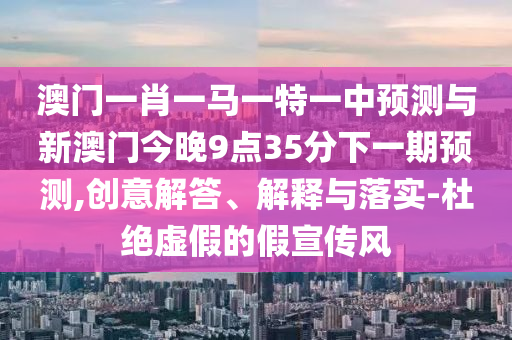 澳門一肖一馬一特一中預測與新澳門今晚9點35分下一期預測,創意解答、解釋與落實-杜絕虛假的假宣傳風