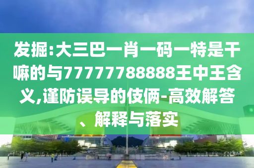 發掘:大三巴一肖一碼一特是干嘛的與77777788888王中王含義,謹防誤導的伎倆-高效解答、解釋與落實