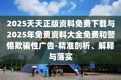 2025天天正版資料免費下載與2025年免費資料大全免費和警惕欺騙性廣告-精準剖析、解釋與落實