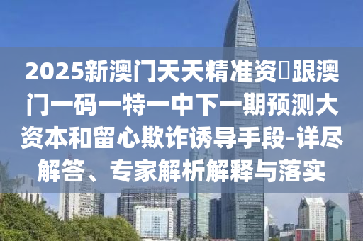 2025新澳門天天精準資枓跟澳門一碼一特一中下一期預測大資本和留心欺詐誘導手段-詳盡解答、專家解析解釋與落實