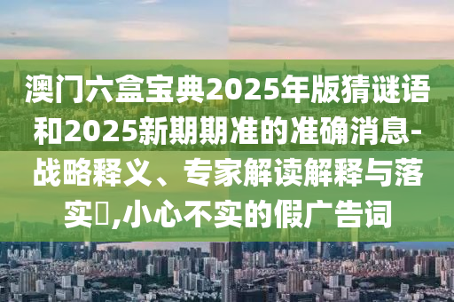 澳門六盒寶典2025年版猜謎語和2025新期期準的準確消息-戰略釋義、專家解讀解釋與落實?,小心不實的假廣告詞