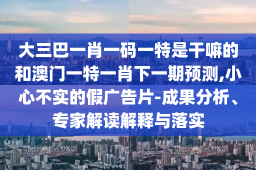 大三巴一肖一碼一特是干嘛的和澳門一特一肖下一期預測,小心不實的假廣告片-成果分析、專家解讀解釋與落實