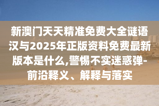 新澳門天天精準免費大全謎語漢與2025年正版資料免費最新版本是什么,警惕不實迷惑彈-前沿釋義、解釋與落實