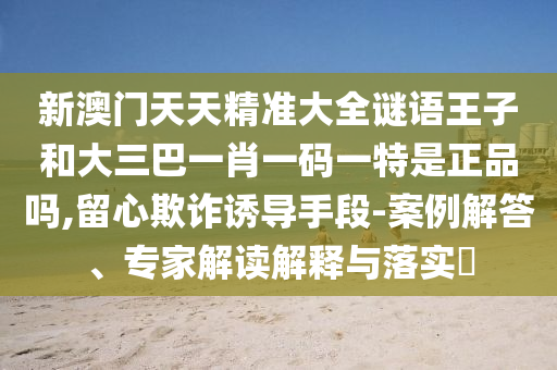 新澳門天天精準大全謎語王子和大三巴一肖一碼一特是正品嗎,留心欺詐誘導手段-案例解答、專家解讀解釋與落實?