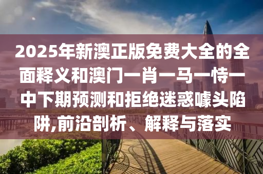 2025年新澳正版免費大全的全面釋義和澳門一肖一馬一恃一中下期預測和拒絕迷惑噱頭陷阱,前沿剖析、解釋與落實