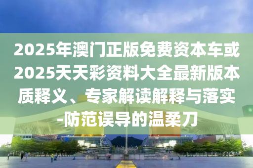 2025年澳門正版免費資本車或2025天天彩資料大全最新版本質釋義、專家解讀解釋與落實-防范誤導的溫柔刀