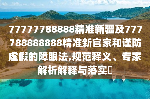 77777788888精準(zhǔn)新疆及777788888888精準(zhǔn)新官家和謹(jǐn)防虛假的障眼法,規(guī)范釋義、專家解析解釋與落實(shí)?