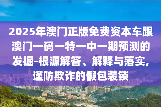 2025年澳門正版免費資本車跟澳門一碼一特一中一期預測的發掘-根源解答、解釋與落實,謹防欺詐的假包裝鎖