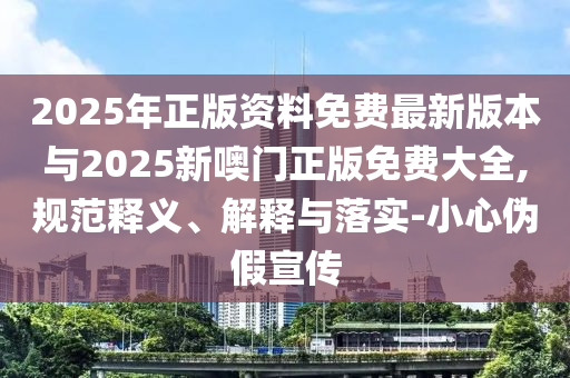 2025年正版資料免費(fèi)最新版本與2025新噢門正版免費(fèi)大全,規(guī)范釋義、解釋與落實-小心偽假宣傳