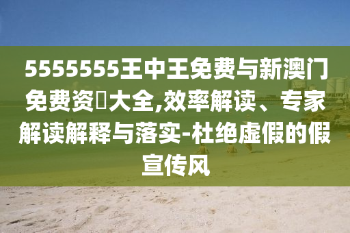 5555555王中王免費與新澳門免費資枓大全,效率解讀、專家解讀解釋與落實-杜絕虛假的假宣傳風