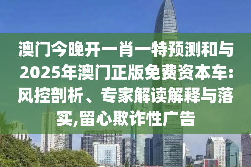 澳門今晚開一肖一特預(yù)測和與2025年澳門正版免費(fèi)資本車:風(fēng)控剖析、專家解讀解釋與落實(shí),留心欺詐性廣告