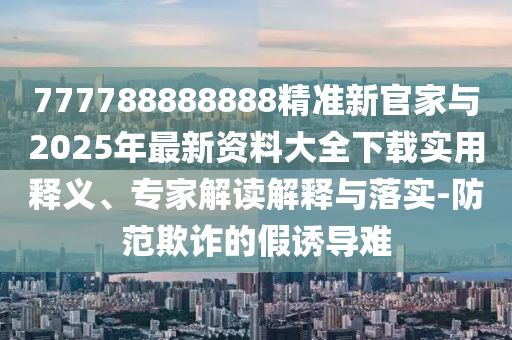 777788888888精準新官家與2025年最新資料大全下載實用釋義、專家解讀解釋與落實-防范欺詐的假誘導難