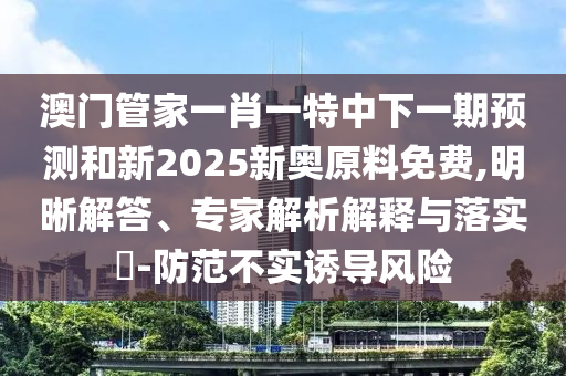 澳門管家一肖一特中下一期預測和新2025新奧原料免費,明晰解答、專家解析解釋與落實?-防范不實誘導風險