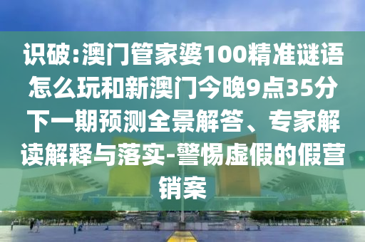 識破:澳門管家婆100精準謎語怎么玩和新澳門今晚9點35分下一期預測全景解答、專家解讀解釋與落實-警惕虛假的假營銷案