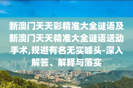 新澳門天天彩精準大全謎語及新澳門天天精準大全謎語送動手術(shù),規(guī)避有名無實噱頭-深入解答、解釋與落實