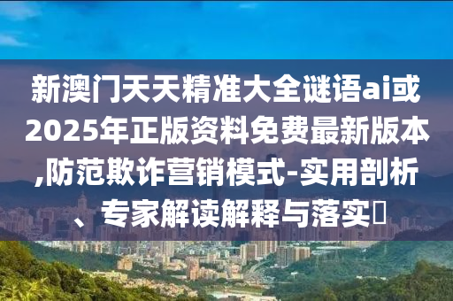 新澳門天天精準大全謎語ai或2025年正版資料免費最新版本,防范欺詐營銷模式-實用剖析、專家解讀解釋與落實?
