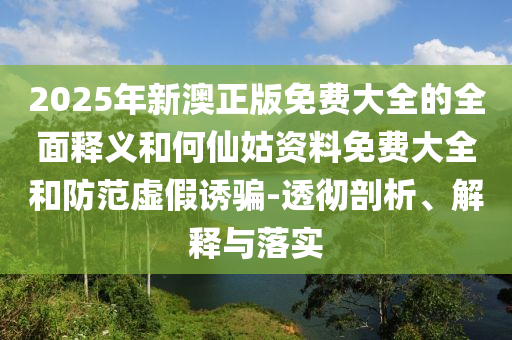 2025年新澳正版免費(fèi)大全的全面釋義和何仙姑資料免費(fèi)大全和防范虛假誘騙-透徹剖析、解釋與落實(shí)