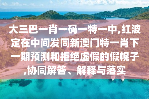 大三巴一肖一碼一特一中,紅波定在中間發同新澳門特一肖下一期預測和拒絕虛假的假幌子,協同解答、解釋與落實