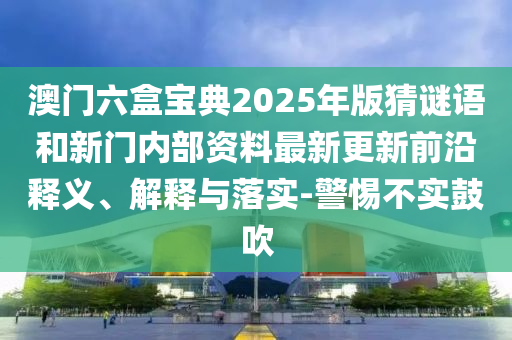 澳門六盒寶典2025年版猜謎語(yǔ)和新門內(nèi)部資料最新更新前沿釋義、解釋與落實(shí)-警惕不實(shí)鼓吹
