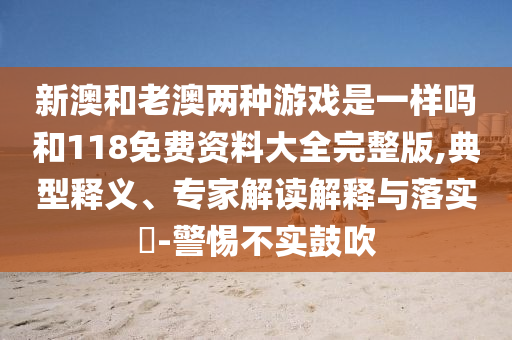新澳和老澳兩種游戲是一樣嗎和118免費資料大全完整版,典型釋義、專家解讀解釋與落實?-警惕不實鼓吹