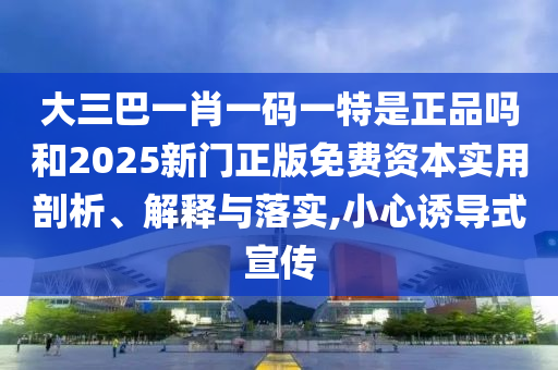 大三巴一肖一碼一特是正品嗎和2025新門正版免費資本實用剖析、解釋與落實,小心誘導式宣傳