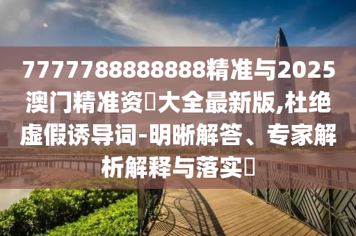 7777788888888精準與2025澳門精準資枓大全最新版,杜絕虛假誘導詞-明晰解答、專家解析解釋與落實?