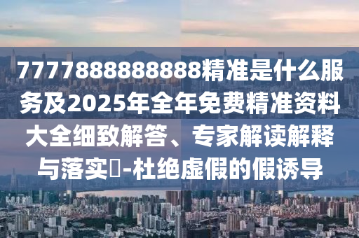 7777888888888精準是什么服務及2025年全年免費精準資料大全細致解答、專家解讀解釋與落實?-杜絕虛假的假誘導