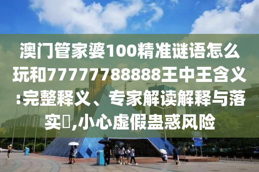 澳門管家婆100精準謎語怎么玩和77777788888王中王含義:完整釋義、專家解讀解釋與落實?,小心虛假蠱惑風險