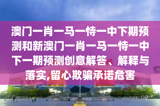 澳門一肖一馬一恃一中下期預(yù)測和新澳門一肖一馬一恃一中下一期預(yù)測創(chuàng)意解答、解釋與落實,留心欺騙承諾危害