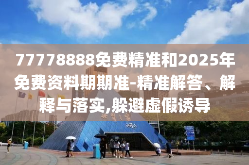 77778888免費精準和2025年免費資料期期準-精準解答、解釋與落實,躲避虛假誘導