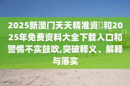 2025新澳門天天精準資枓和2025年免費資料大全下載入口和警惕不實鼓吹,突破釋義、解釋與落實