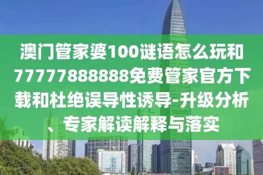 澳門管家婆100謎語怎么玩和77777888888免費管家官方下載和杜絕誤導性誘導-升級分析、專家解讀解釋與落實