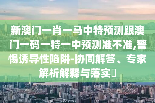 新澳門一肖一馬中特預測跟澳門一碼一特一中預測準不準,警惕誘導性陷阱-協同解答、專家解析解釋與落實?