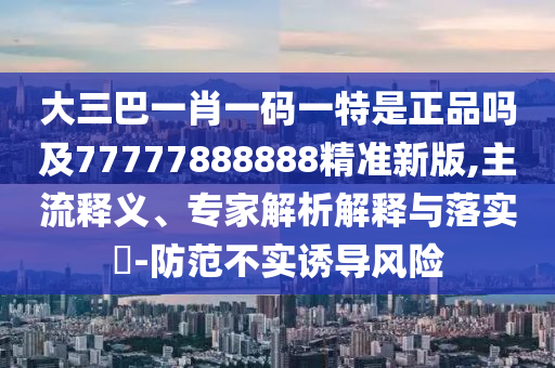 大三巴一肖一碼一特是正品嗎及77777888888精準(zhǔn)新版,主流釋義、專家解析解釋與落實(shí)?-防范不實(shí)誘導(dǎo)風(fēng)險(xiǎn)