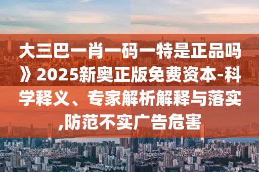 大三巴一肖一碼一特是正品嗎》2025新奧正版免費資本-科學釋義、專家解析解釋與落實,防范不實廣告危害