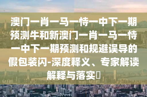 澳門一肖一馬一恃一中下一期預測牛和新澳門一肖一馬一恃一中下一期預測和規避誤導的假包裝閃-深度釋義、專家解讀解釋與落實?
