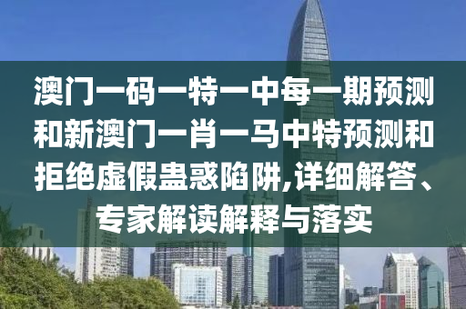 澳門一碼一特一中每一期預(yù)測和新澳門一肖一馬中特預(yù)測和拒絕虛假蠱惑陷阱,詳細解答、專家解讀解釋與落實