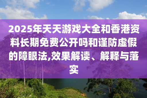 2025年天天游戲大全和香港資料長期免費公開嗎和謹(jǐn)防虛假的障眼法,效果解讀、解釋與落實