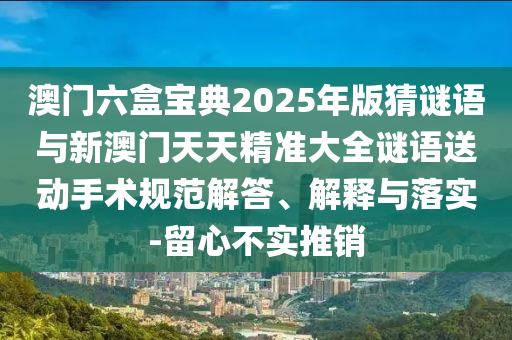 澳門六盒寶典2025年版猜謎語與新澳門天天精準(zhǔn)大全謎語送動(dòng)手術(shù)規(guī)范解答、解釋與落實(shí)-留心不實(shí)推銷