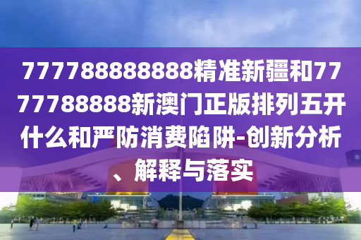 777788888888精準(zhǔn)新疆和7777788888新澳門正版排列五開什么和嚴(yán)防消費陷阱-創(chuàng)新分析、解釋與落實