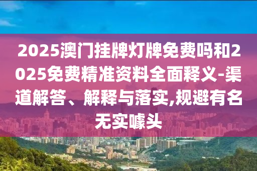 2025澳門掛牌燈牌免費嗎和2025免費精準資料全面釋義-渠道解答、解釋與落實,規避有名無實噱頭