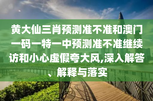 黃大仙三肖預測準不準和澳門一碼一特一中預測準不準繼續訪和小心虛假夸大風,深入解答、解釋與落實