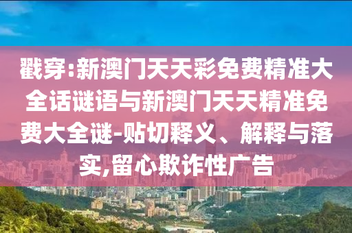 戳穿:新澳門天天彩免費精準大全話謎語與新澳門天天精準免費大全謎-貼切釋義、解釋與落實,留心欺詐性廣告